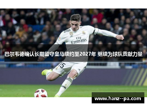 巴尔韦德确认长期留守皇马续约至2027年 继续为球队贡献力量