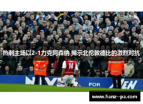 热刺主场以2-1力克阿森纳 揭示北伦敦德比的激烈对抗