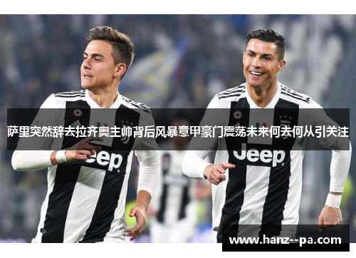 萨里突然辞去拉齐奥主帅背后风暴意甲豪门震荡未来何去何从引关注