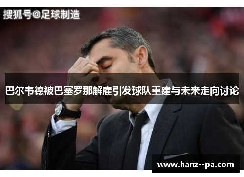 巴尔韦德被巴塞罗那解雇引发球队重建与未来走向讨论
